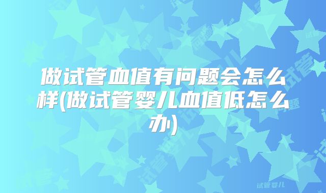 做试管血值有问题会怎么样(做试管婴儿血值低怎么办)