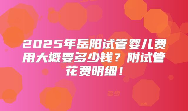 2025年岳阳试管婴儿费用大概要多少钱？附试管花费明细！