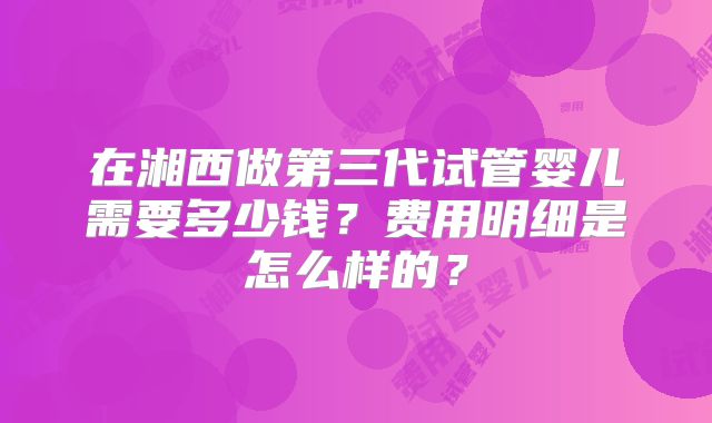 在湘西做第三代试管婴儿需要多少钱？费用明细是怎么样的？