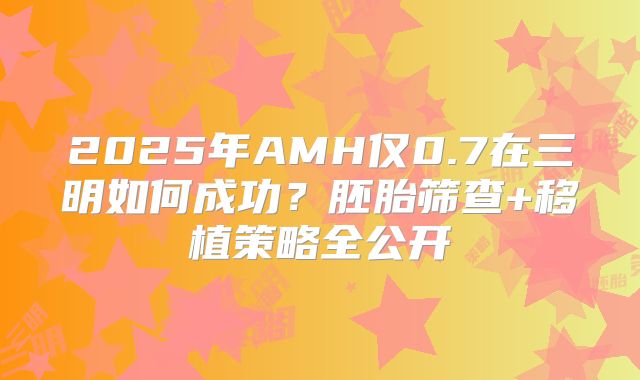 2025年AMH仅0.7在三明如何成功？胚胎筛查+移植策略全公开
