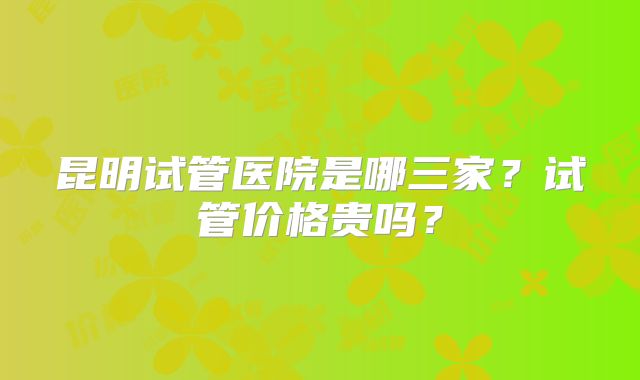 昆明试管医院是哪三家？试管价格贵吗？