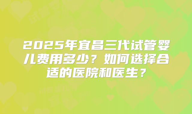 2025年宜昌三代试管婴儿费用多少?如何选择合适的医院和医生?