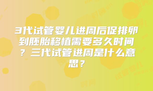 3代试管婴儿进周后促排卵到胚胎移植需要多久时间？三代试管进周是什么意思？