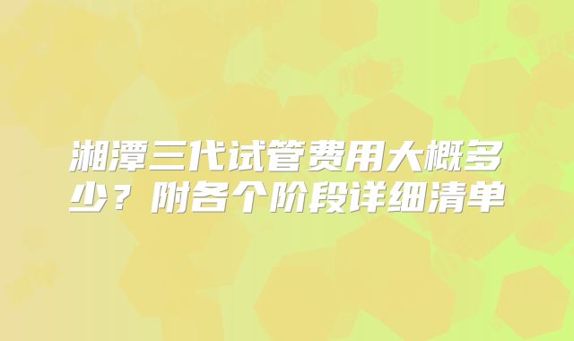 湘潭三代试管费用大概多少？附各个阶段详细清单