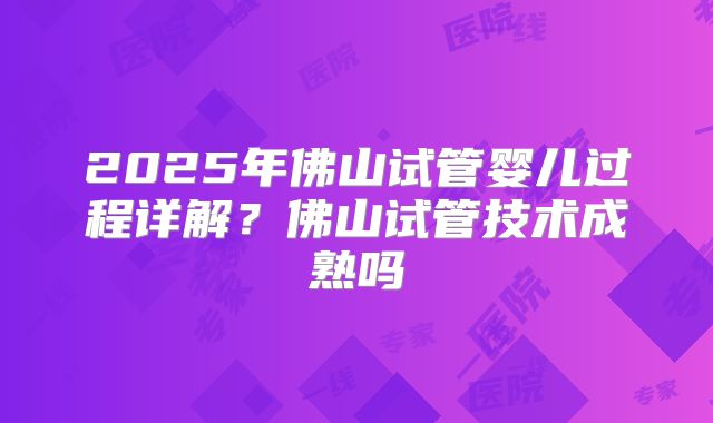 2025年佛山试管婴儿过程详解？佛山试管技术成熟吗