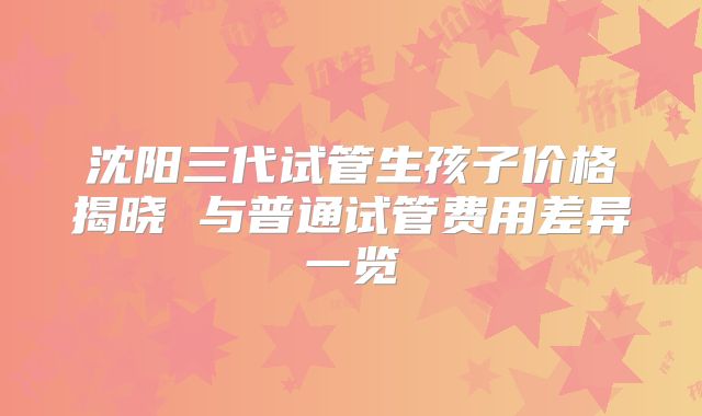 沈阳三代试管生孩子价格揭晓 与普通试管费用差异一览