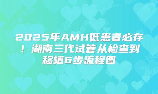 2025年AMH低患者必存！湖南三代试管从检查到移植6步流程图