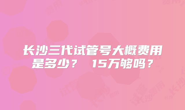 长沙三代试管号大概费用是多少？ 15万够吗？