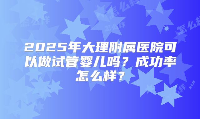 2025年大理附属医院可以做试管婴儿吗？成功率怎么样？