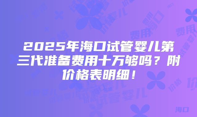 2025年海口试管婴儿第三代准备费用十万够吗？附价格表明细！