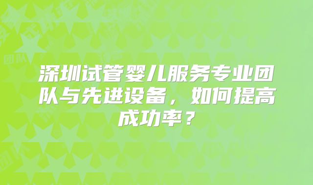深圳试管婴儿服务专业团队与先进设备，如何提高成功率？