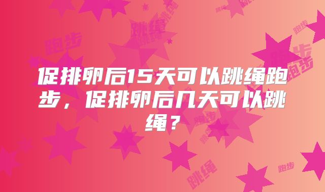 促排卵后15天可以跳绳跑步，促排卵后几天可以跳绳？