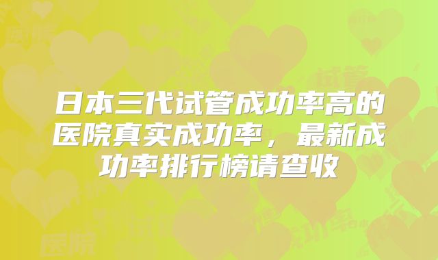 日本三代试管成功率高的医院真实成功率，最新成功率排行榜请查收