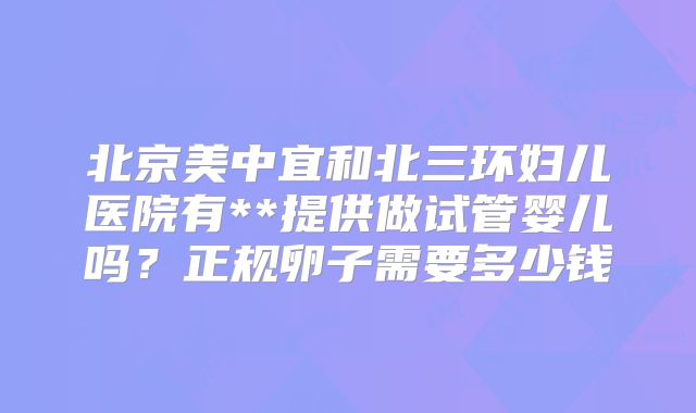 北京美中宜和北三环妇儿医院有**提供做试管婴儿吗？正规卵子需要多少钱