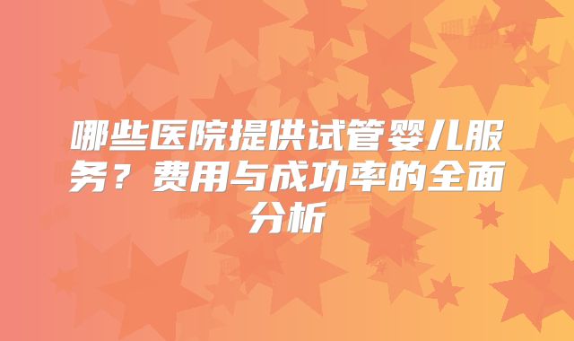 哪些医院提供试管婴儿服务？费用与成功率的全面分析