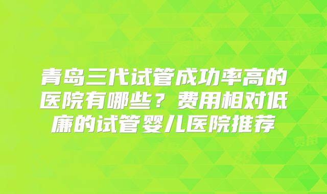 青岛三代试管成功率高的医院有哪些？费用相对低廉的试管婴儿医院推荐