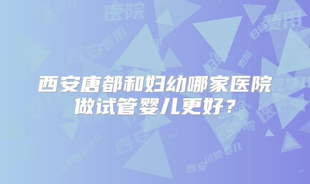 西安唐都和妇幼哪家医院做试管婴儿更好？