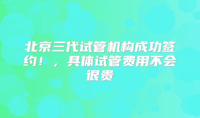 北京三代试管机构成功签约！，具体试管费用不会很贵