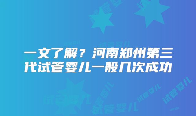 一文了解？河南郑州第三代试管婴儿一般几次成功