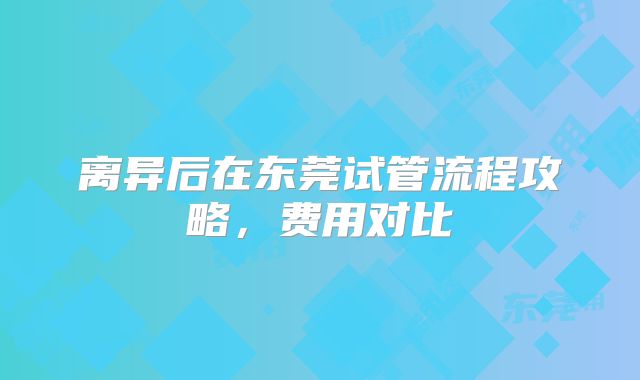离异后在东莞试管流程攻略，费用对比
