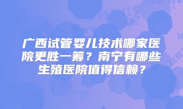 广西试管婴儿技术哪家医院更胜一筹？南宁有哪些生殖医院值得信赖？