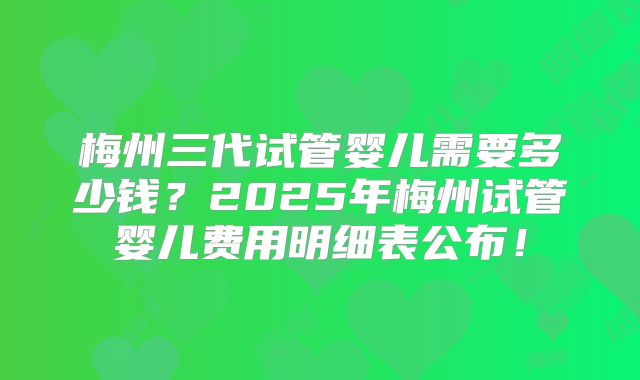 梅州三代试管婴儿需要多少钱？2025年梅州试管婴儿费用明细表公布！
