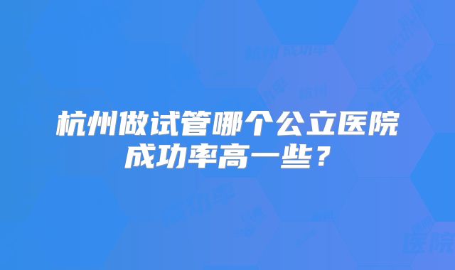 杭州做试管哪个公立医院成功率高一些？