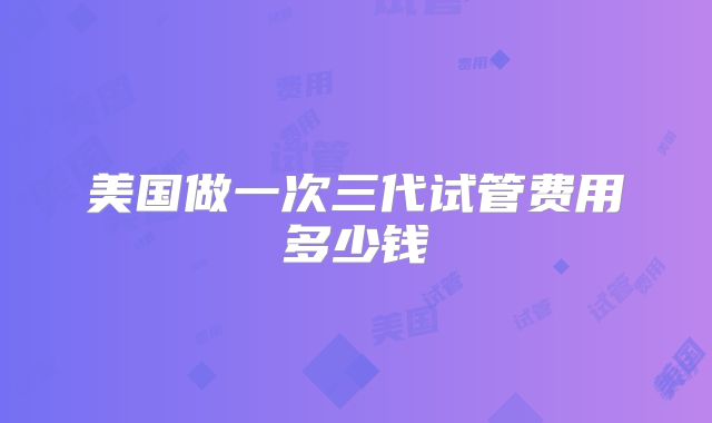 美国做一次三代试管费用多少钱
