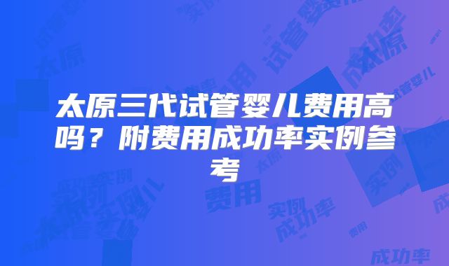 太原三代试管婴儿费用高吗?附费用成功率实例参考