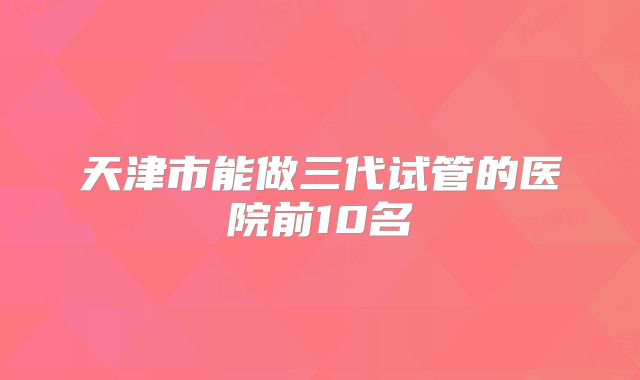 天津市能做三代试管的医院前10名