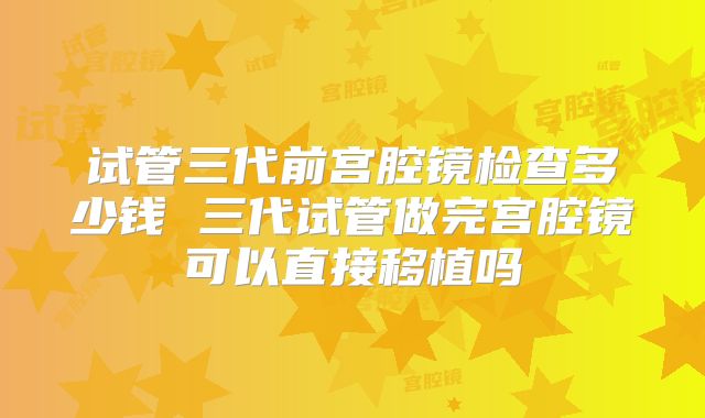 试管三代前宫腔镜检查多少钱 三代试管做完宫腔镜可以直接移植吗