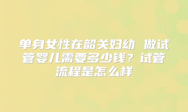单身女性在韶关妇幼 做试管婴儿需要多少钱？试管流程是怎么样