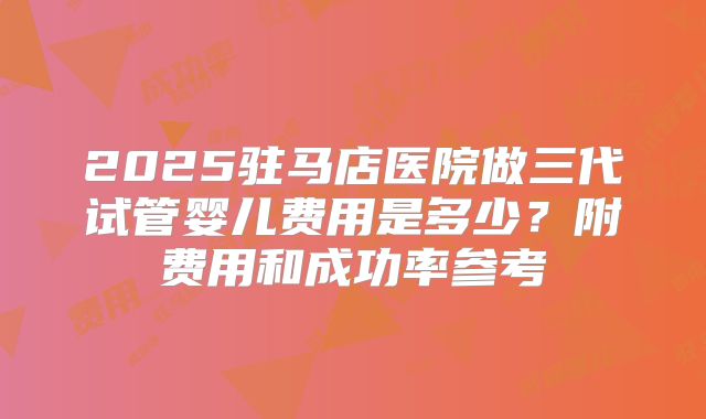 2025驻马店医院做三代试管婴儿费用是多少？附费用和成功率参考