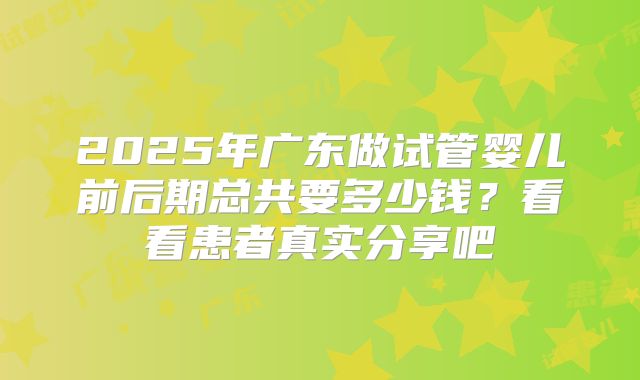 2025年广东做试管婴儿前后期总共要多少钱？看看患者真实分享吧