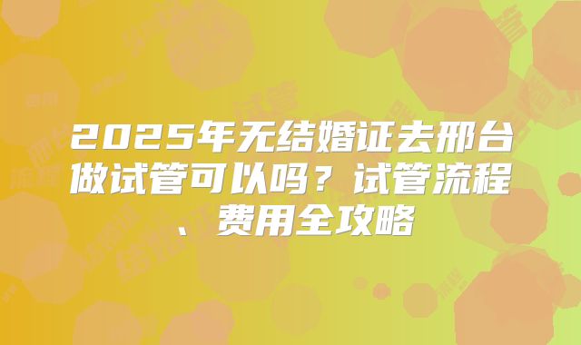 2025年无结婚证去邢台做试管可以吗？试管流程、费用全攻略