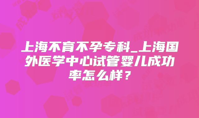 上海不育不孕专科_上海国外医学中心试管婴儿成功率怎么样？