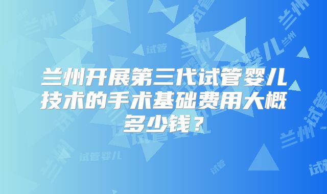 兰州开展第三代试管婴儿技术的手术基础费用大概多少钱？