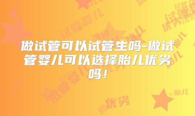 做试管可以试管生吗-做试管婴儿可以选择胎儿优劣吗！