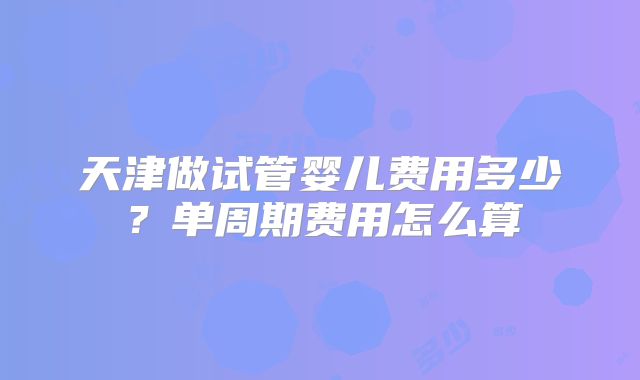 天津做试管婴儿费用多少？单周期费用怎么算