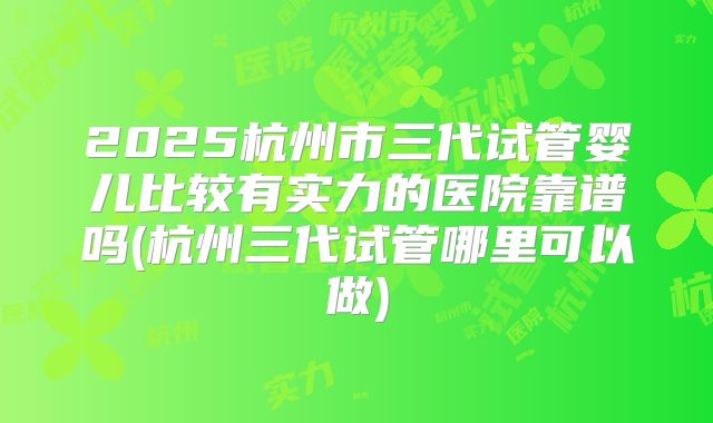 2025杭州市三代试管婴儿比较有实力的医院靠谱吗(杭州三代试管哪里可以做)