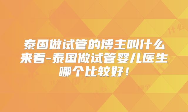 泰国做试管的博主叫什么来着-泰国做试管婴儿医生哪个比较好！