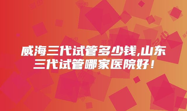 威海三代试管多少钱,山东三代试管哪家医院好！