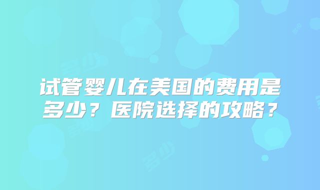 试管婴儿在美国的费用是多少？医院选择的攻略？