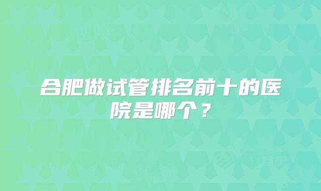 合肥做试管排名前十的医院是哪个?