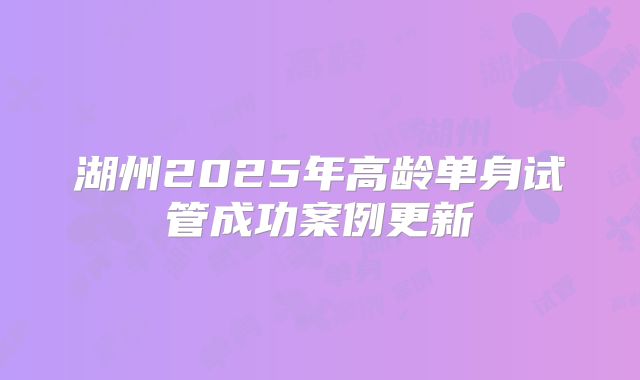 湖州2025年高龄单身试管成功案例更新