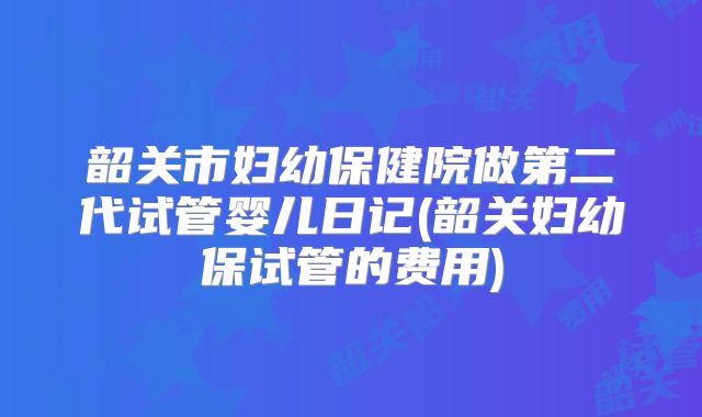 韶关市妇幼保健院做第二代试管婴儿日记(韶关妇幼保试管的费用)