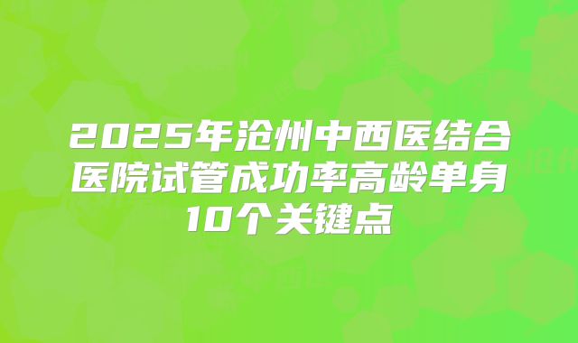 2025年沧州中西医结合医院试管成功率高龄单身10个关键点