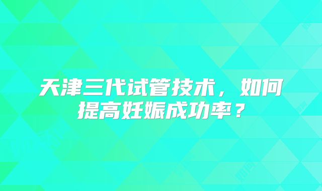 天津三代试管技术，如何提高妊娠成功率？
