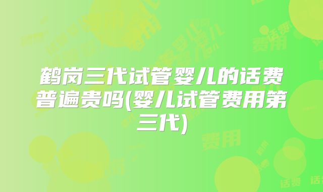 鹤岗三代试管婴儿的话费普遍贵吗(婴儿试管费用第三代)