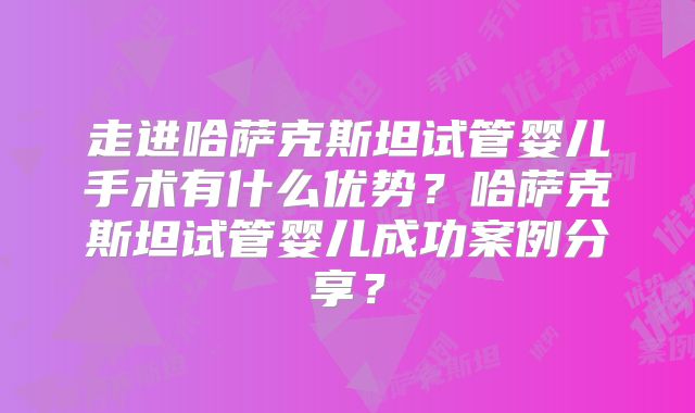走进哈萨克斯坦试管婴儿手术有什么优势？哈萨克斯坦试管婴儿成功案例分享？